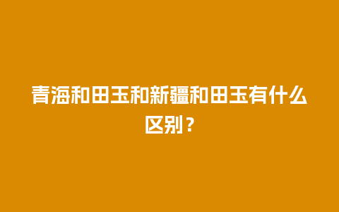 青海和田玉和新疆和田玉有什么区别？