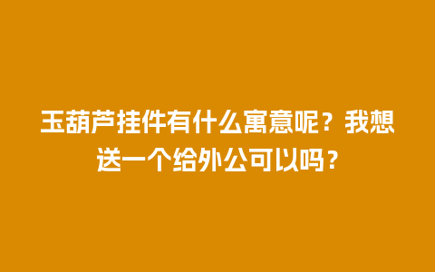 玉葫芦挂件有什么寓意呢？我想送一个给外公可以吗？