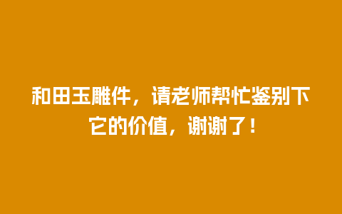 和田玉雕件，请老师帮忙鉴别下它的价值，谢谢了！