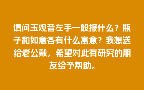 请问玉观音左手一般报什么？瓶子和如意各有什么寓意？我想送给老公戴，希望对此有研究的朋友给予帮助。