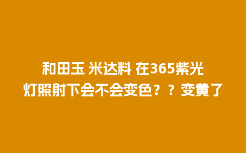 和田玉 米达料 在365紫光灯照射下会不会变色？？变黄了