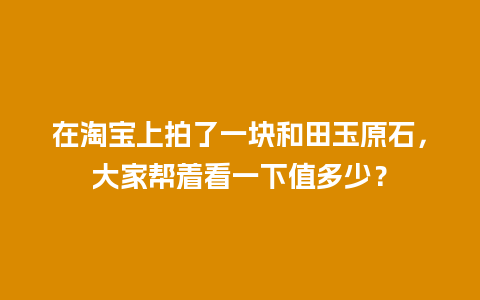 在淘宝上拍了一块和田玉原石，大家帮着看一下值多少？