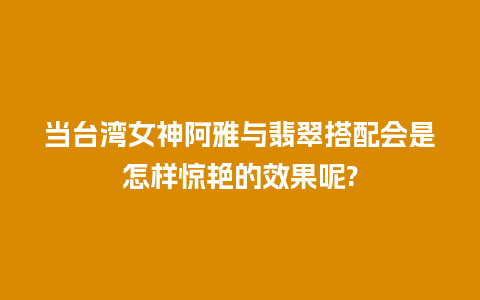 当台湾女神阿雅与翡翠搭配会是怎样惊艳的效果呢?