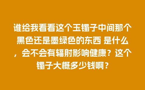 谁给我看看这个玉镯子中间那个黑色还是墨绿色的东西 是什么，会不会有辐射影响健康？这个镯子大概多少钱啊？