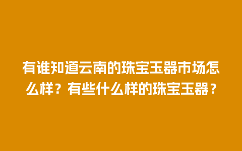 有谁知道云南的珠宝玉器市场怎么样？有些什么样的珠宝玉器？