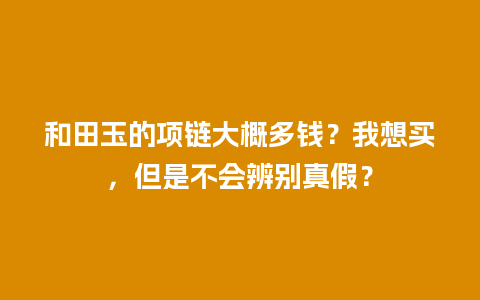 和田玉的项链大概多钱？我想买，但是不会辨别真假？