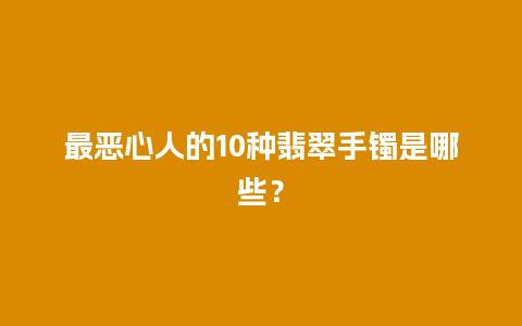 最恶心人的10种翡翠手镯是哪些？
