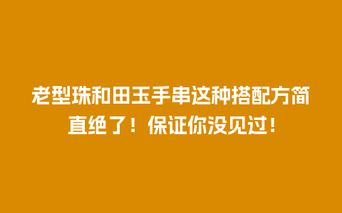 老型珠和田玉手串这种搭配方简直绝了！保证你没见过！