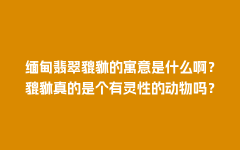 缅甸翡翠貔貅的寓意是什么啊？貔貅真的是个有灵性的动物吗？