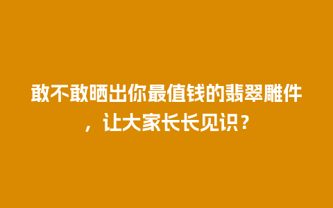 敢不敢晒出你最值钱的翡翠雕件，让大家长长见识？