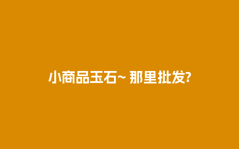 小商品玉石~ 那里批发?