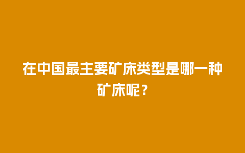 在中国最主要矿床类型是哪一种矿床呢？