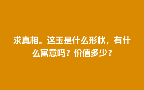 求真相。这玉是什么形状，有什么寓意吗？价值多少？