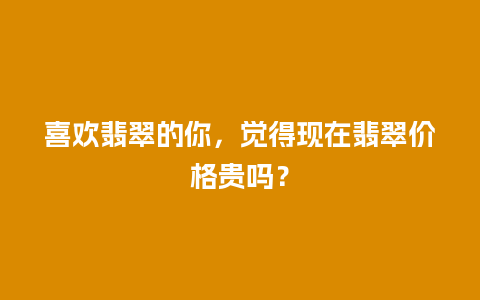 喜欢翡翠的你，觉得现在翡翠价格贵吗？