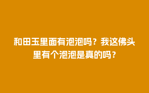 和田玉里面有泡泡吗？我这佛头里有个泡泡是真的吗？