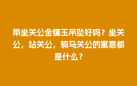 带坐关公金镶玉吊坠好吗？坐关公，站关公，骑马关公的寓意都是什么？