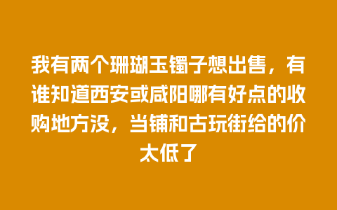 我有两个珊瑚玉镯子想出售，有谁知道西安或咸阳哪有好点的收购地方没，当铺和古玩街给的价太低了