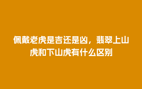 佩戴老虎是吉还是凶，翡翠上山虎和下山虎有什么区别