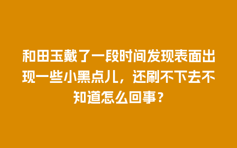 和田玉戴了一段时间发现表面出现一些小黑点儿，还刷不下去不知道怎么回事？