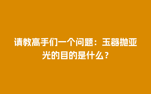 请教高手们一个问题：玉器抛亚光的目的是什么？