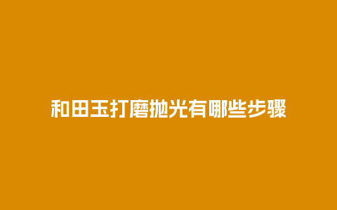 和田玉打磨抛光有哪些步骤