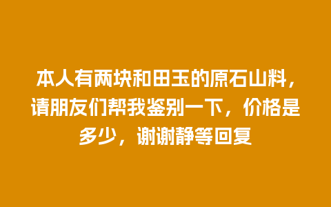 本人有两块和田玉的原石山料，请朋友们帮我鉴别一下，价格是多少，谢谢静等回复