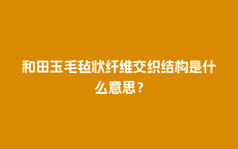 和田玉毛毡状纤维交织结构是什么意思？