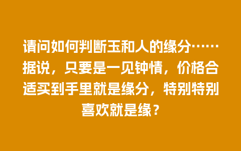 请问如何判断玉和人的缘分……据说，只要是一见钟情，价格合适买到手里就是缘分，特别特别喜欢就是缘？