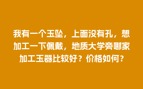 我有一个玉坠，上面没有孔，想加工一下佩戴，地质大学旁哪家加工玉器比较好？价格如何？