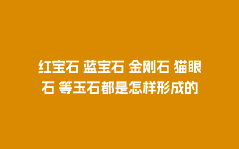 红宝石 蓝宝石 金刚石 猫眼石 等玉石都是怎样形成的