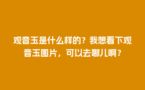 观音玉是什么样的？我想看下观音玉图片，可以去哪儿啊？