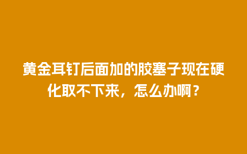 黄金耳钉后面加的胶塞子现在硬化取不下来，怎么办啊？