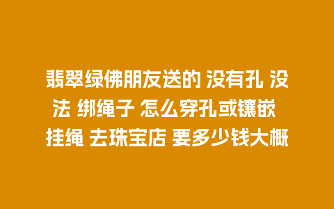 翡翠绿佛朋友送的 没有孔 没法 绑绳子 怎么穿孔或镶嵌 挂绳 去珠宝店 要多少钱大概