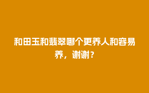 和田玉和翡翠哪个更养人和容易养，谢谢？