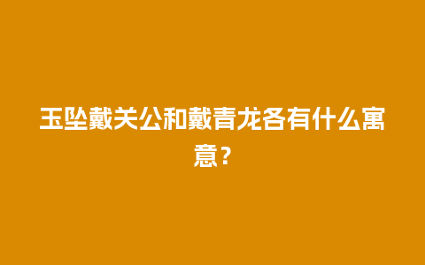 玉坠戴关公和戴青龙各有什么寓意？