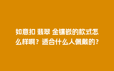 如意扣 翡翠 金镶嵌的款式怎么样啊？适合什么人佩戴的？