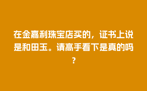 在金嘉利珠宝店买的，证书上说是和田玉。请高手看下是真的吗？