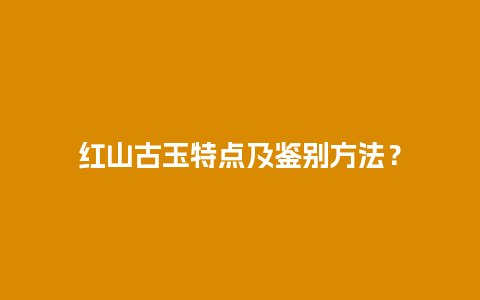 红山古玉特点及鉴别方法？