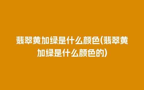 翡翠黄加绿是什么颜色(翡翠黄加绿是什么颜色的)