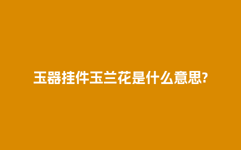 玉器挂件玉兰花是什么意思?