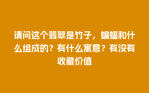 请问这个翡翠是竹子，蝙蝠和什么组成的？有什么寓意？有没有收藏价值
