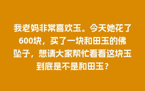 我老妈非常喜欢玉。今天她花了600块，买了一块和田玉的佛坠子，想请大家帮忙看看这块玉到底是不是和田玉？