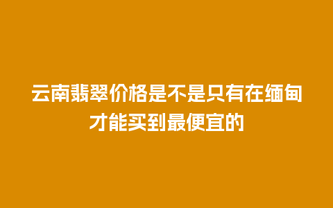 云南翡翠价格是不是只有在缅甸才能买到最便宜的