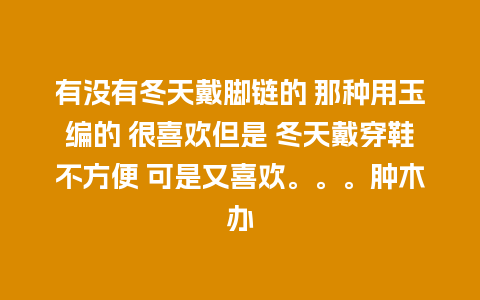 有没有冬天戴脚链的 那种用玉编的 很喜欢但是 冬天戴穿鞋不方便 可是又喜欢。。。肿木办