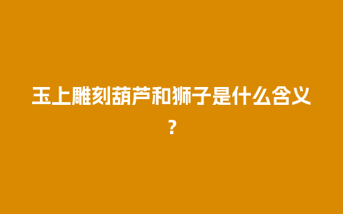 玉上雕刻葫芦和狮子是什么含义？