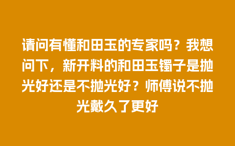 请问有懂和田玉的专家吗？我想问下，新开料的和田玉镯子是抛光好还是不抛光好？师傅说不抛光戴久了更好