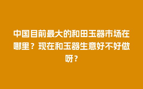 中国目前最大的和田玉器市场在哪里？现在和玉器生意好不好做呀？