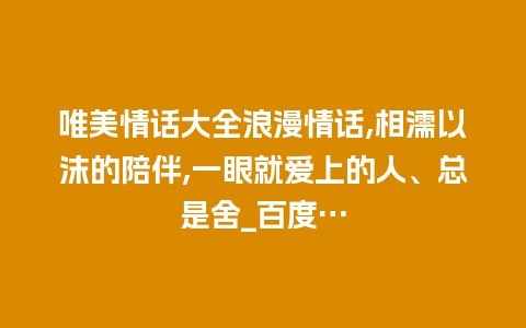 唯美情话大全浪漫情话,相濡以沫的陪伴,一眼就爱上的人、总是舍_百度…