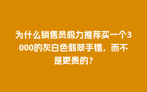 为什么销售员极力推荐买一个3000的灰白色翡翠手镯，而不是更贵的？