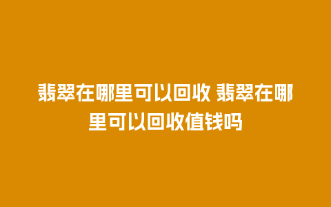 翡翠在哪里可以回收 翡翠在哪里可以回收值钱吗